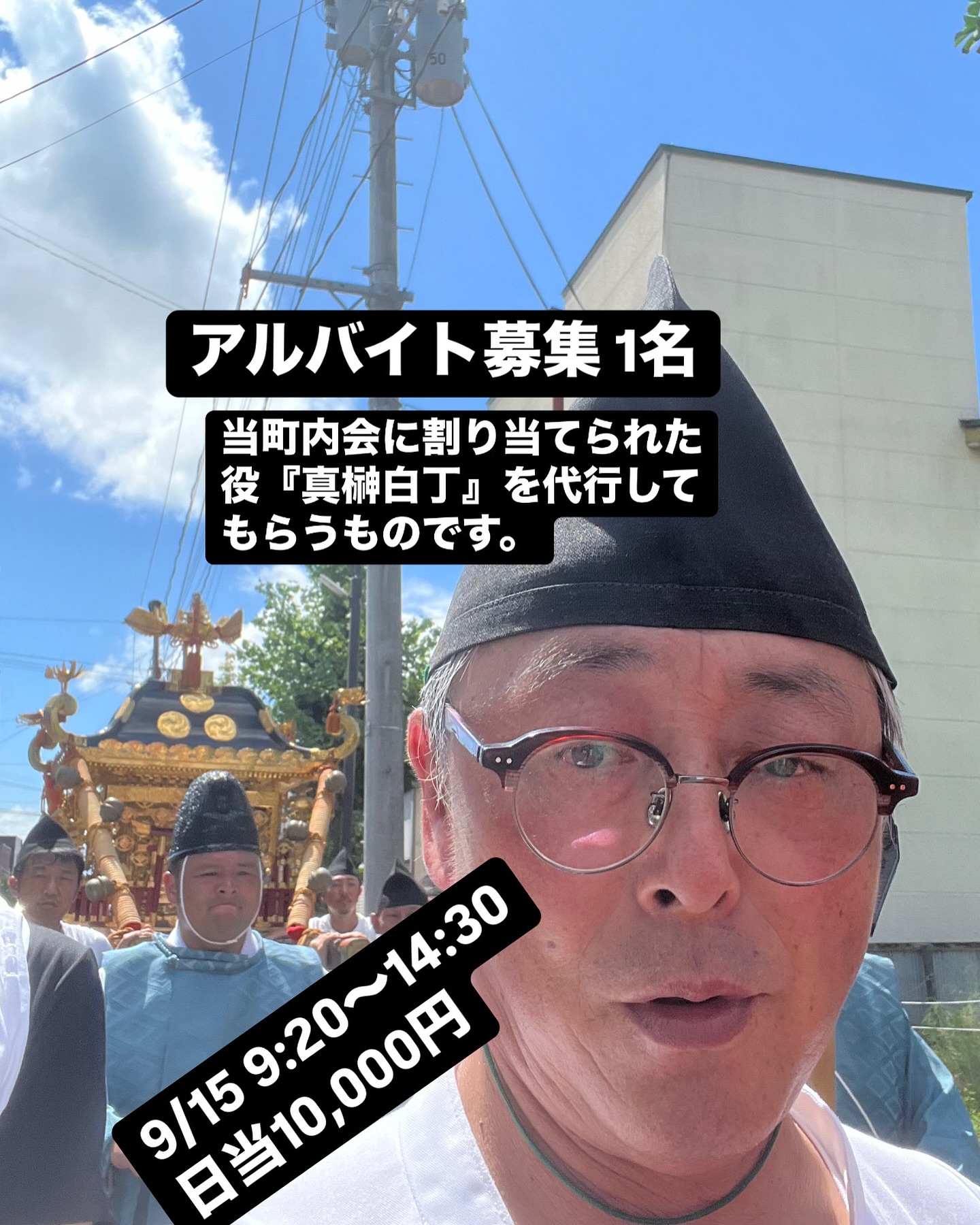 アルバイト募集
1名
谷地八幡宮例大祭行列メンバー
9/15(日)　9:20～14:30
日当1万円

当町内会（末広町南町内会）に割り当てられた役『真榊白丁』を代行してもらうものです。
白丁(はくじょう)衣装、足袋、草履は準備したものを着てもらいますが、中に着る、白っぽいTシャツ、白っぽい半ズボンはご自身で着用をお願いします。
時間の流れ：
9:20　白丁の着付け
9:50　谷地八幡宮集合
10:00　祓式　行列奉仕者をお清めします
祓式終了後　下工(しもく)・稲荷神社に移動して、公民館で早昼食
12:00　発輿祭(下工・稲荷神社)
12:30　花火合図で行列出発
14:00　本宮入御　役によってはこの後も続くが、『真榊白丁』は八幡宮に到着したらそこまでで終了となります。

ご希望の方はメッセージ等で連絡をください。
末広町南町内会 担当 クラッカー佐藤茂実